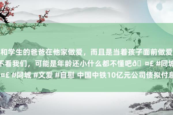 和学生的爸爸在他家做爱，而且是当着孩子面前做爱，太刺激了，孩子完全不看我们，可能是年龄还小什么都不懂吧🤣 #同城 #文爱 #自慰 中国中铁10亿元公司债拟付息 利率为3.28%