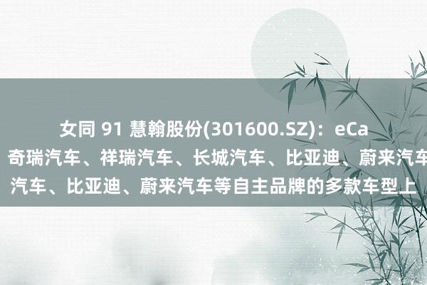 女同 91 慧翰股份(301600.SZ)：eCall居品已搭载在上汽集团、奇瑞汽车、祥瑞汽车、长城汽车、比亚迪、蔚来汽车等自主品牌的多款车型上