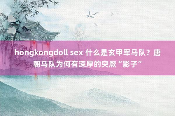 hongkongdoll sex 什么是玄甲军马队？唐朝马队为何有深厚的突厥“影子”