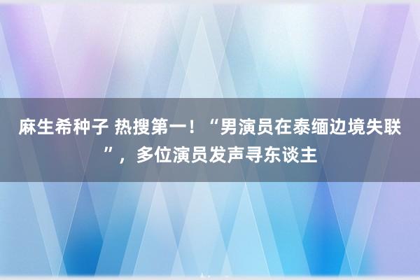 麻生希种子 热搜第一！“男演员在泰缅边境失联”，多位演员发声寻东谈主