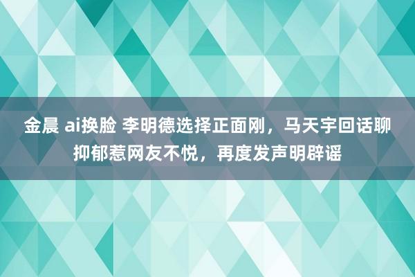 金晨 ai换脸 李明德选择正面刚，马天宇回话聊抑郁惹网友不悦，再度发声明辟谣