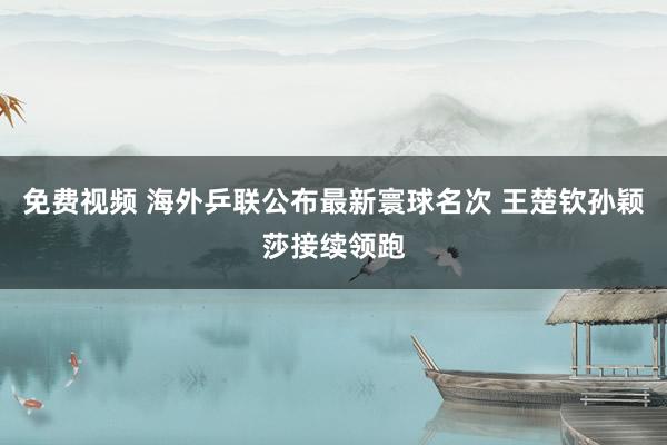 免费视频 海外乒联公布最新寰球名次 王楚钦孙颖莎接续领跑