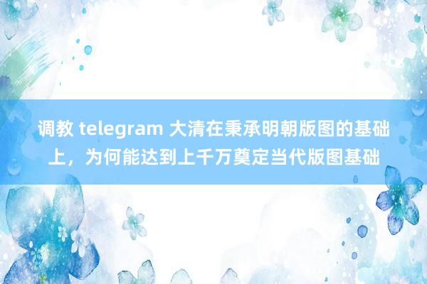 调教 telegram 大清在秉承明朝版图的基础上，为何能达到上千万奠定当代版图基础