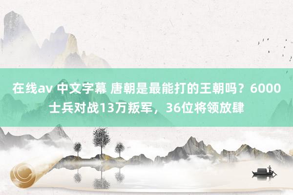 在线av 中文字幕 唐朝是最能打的王朝吗？6000士兵对战13万叛军，36位将领放肆