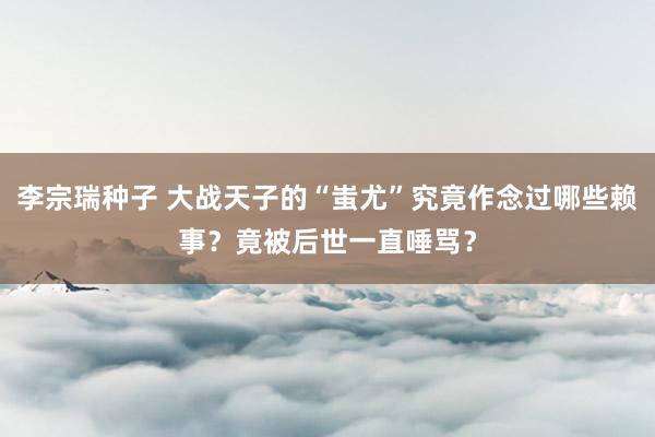 李宗瑞种子 大战天子的“蚩尤”究竟作念过哪些赖事？竟被后世一直唾骂？