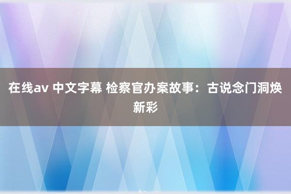 在线av 中文字幕 检察官办案故事：古说念门洞焕新彩