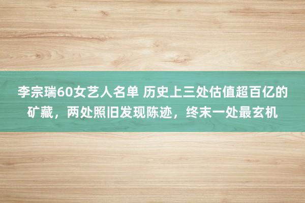 李宗瑞60女艺人名单 历史上三处估值超百亿的矿藏，两处照旧发现陈迹，终末一处最玄机