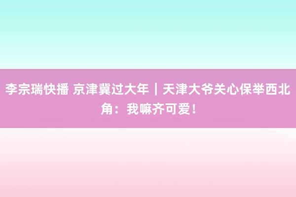 李宗瑞快播 京津冀过大年｜天津大爷关心保举西北角：我嘛齐可爱！