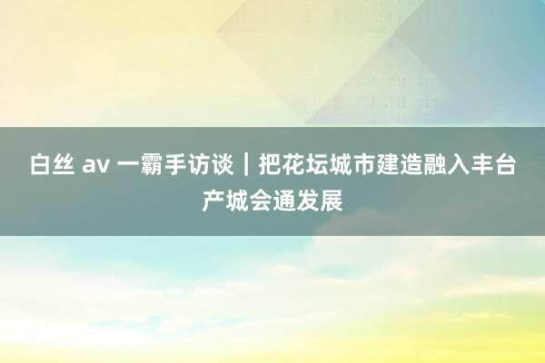 白丝 av 一霸手访谈｜把花坛城市建造融入丰台产城会通发展