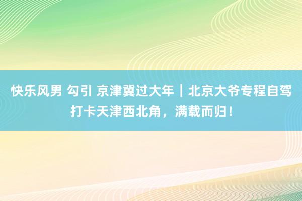 快乐风男 勾引 京津冀过大年｜北京大爷专程自驾打卡天津西北角，满载而归！