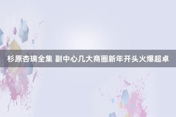 杉原杏璃全集 副中心几大商圈新年开头火爆超卓