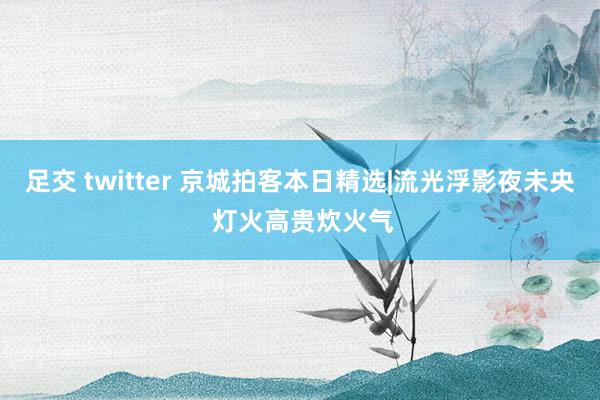 足交 twitter 京城拍客本日精选|流光浮影夜未央 灯火高贵炊火气