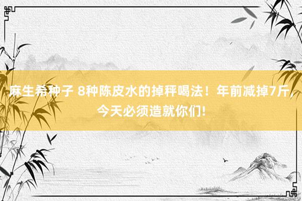 麻生希种子 8种陈皮水的掉秤喝法！年前减掉7斤，今天必须造就你们!