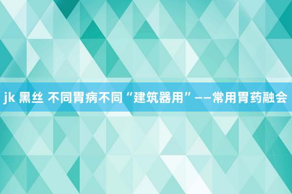 jk 黑丝 不同胃病不同“建筑器用”——常用胃药融会