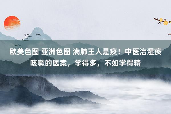 欧美色图 亚洲色图 满肺王人是痰！中医治湿痰咳嗽的医案，学得多，不如学得精