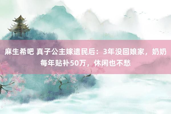 麻生希吧 真子公主嫁遗民后：3年没回娘家，奶奶每年贴补50万，休闲也不愁