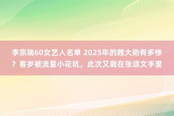 李宗瑞60女艺人名单 2025年的魏大勋有多惨？客岁被流量小花坑，此次又栽在张颂文手里