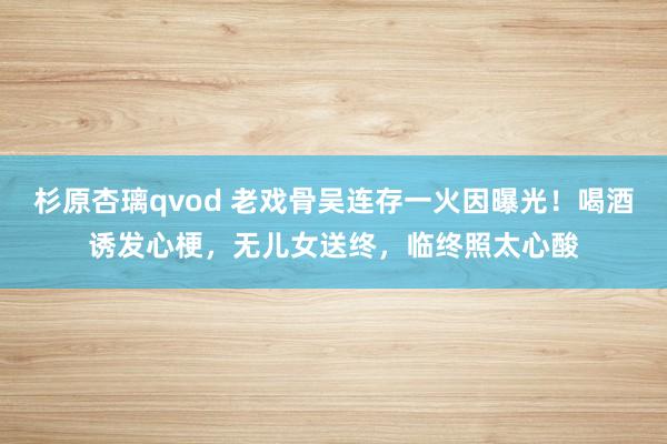 杉原杏璃qvod 老戏骨吴连存一火因曝光！喝酒诱发心梗，无儿女送终，临终照太心酸