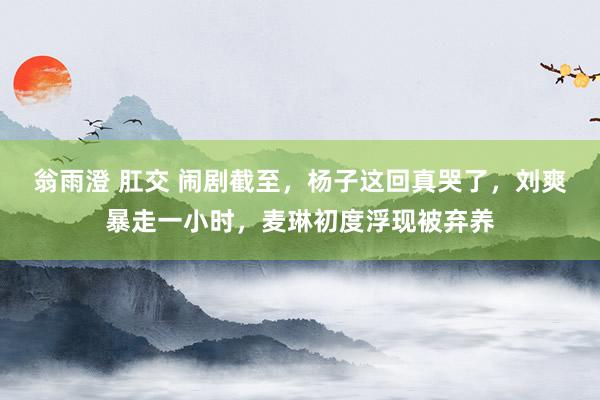 翁雨澄 肛交 闹剧截至，杨子这回真哭了，刘爽暴走一小时，麦琳初度浮现被弃养