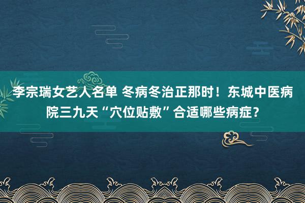 李宗瑞女艺人名单 冬病冬治正那时！东城中医病院三九天“穴位贴敷”合适哪些病症？