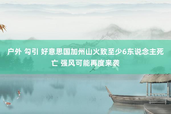 户外 勾引 好意思国加州山火致至少6东说念主死亡 强风可能再度来袭