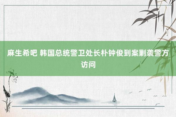 麻生希吧 韩国总统警卫处长朴钟俊到案剿袭警方访问