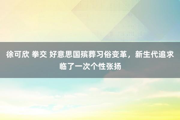 徐可欣 拳交 好意思国殡葬习俗变革，新生代追求临了一次个性张扬