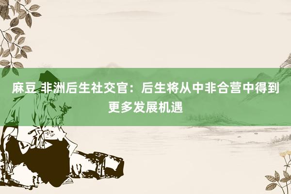 麻豆 非洲后生社交官：后生将从中非合营中得到更多发展机遇