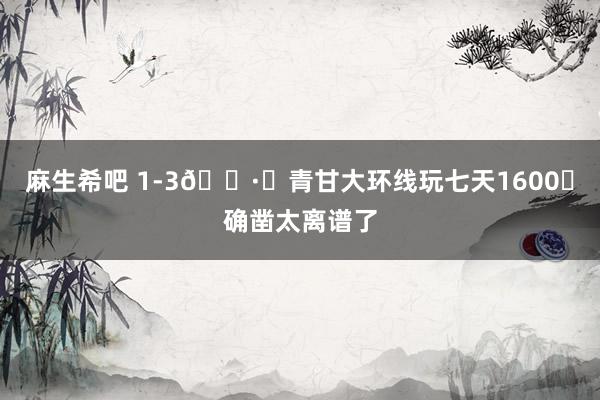 麻生希吧 1-3🈷️青甘大环线玩七天1600➕确凿太离谱了