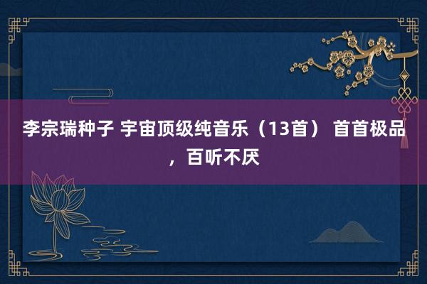 李宗瑞种子 宇宙顶级纯音乐（13首） 首首极品，百听不厌