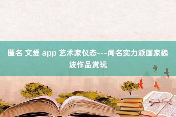 匿名 文爱 app 艺术家仪态---闻名实力派画家魏波作品赏玩