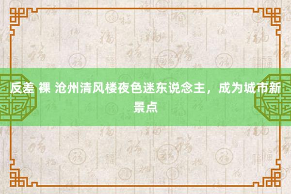 反差 裸 沧州清风楼夜色迷东说念主，成为城市新景点