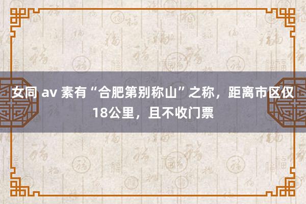 女同 av 素有“合肥第别称山”之称，距离市区仅18公里，且不收门票