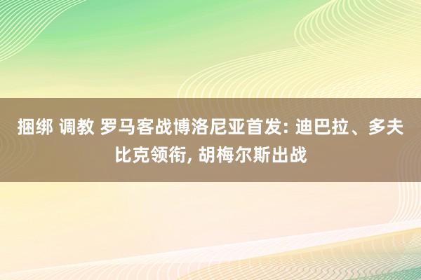 捆绑 调教 罗马客战博洛尼亚首发: 迪巴拉、多夫比克领衔， 胡梅尔斯出战