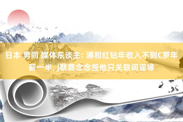 日本 男同 媒体东谈主: 浦和红钻年收入不到C罗年薪一半， J联赛念念签他只关联词谣喙