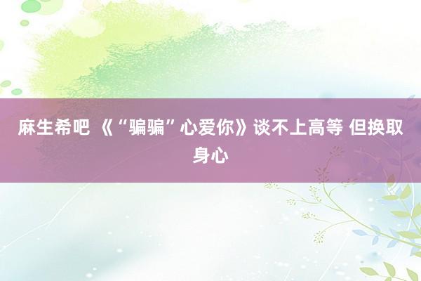 麻生希吧 《“骗骗”心爱你》谈不上高等 但换取身心