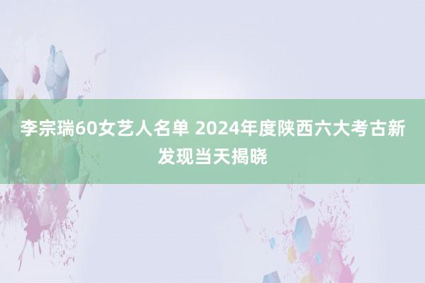 李宗瑞60女艺人名单 2024年度陕西六大考古新发现当天揭晓