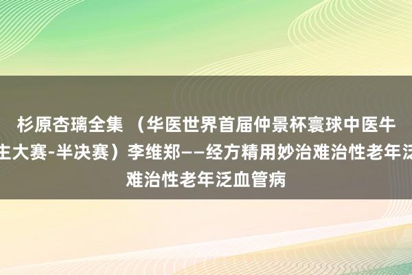 杉原杏璃全集 （华医世界首届仲景杯寰球中医牛东说念主大赛-半决赛）李维郑——经方精用妙治难治性老年泛血管病