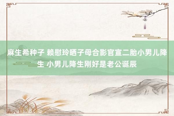 麻生希种子 赖慰玲晒子母合影官宣二胎小男儿降生 小男儿降生刚好是老公诞辰