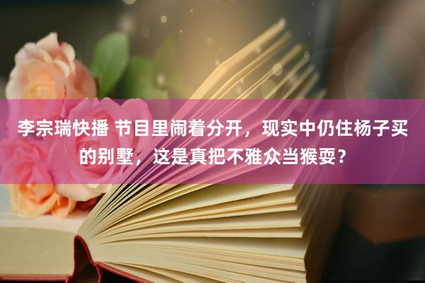 李宗瑞快播 节目里闹着分开，现实中仍住杨子买的别墅，这是真把不雅众当猴耍？