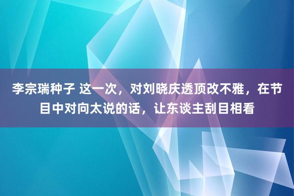 李宗瑞种子 这一次，对刘晓庆透顶改不雅，在节目中对向太说的话，让东谈主刮目相看