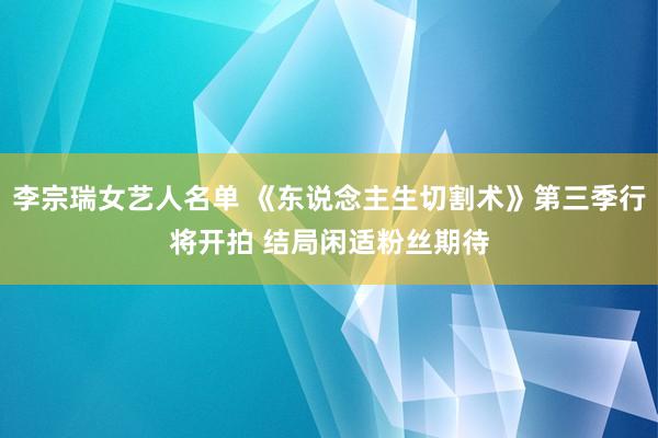 李宗瑞女艺人名单 《东说念主生切割术》第三季行将开拍 结局闲适粉丝期待