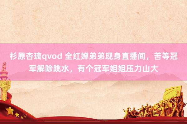 杉原杏璃qvod 全红婵弟弟现身直播间，苦等冠军解除跳水，有个冠军姐姐压力山大