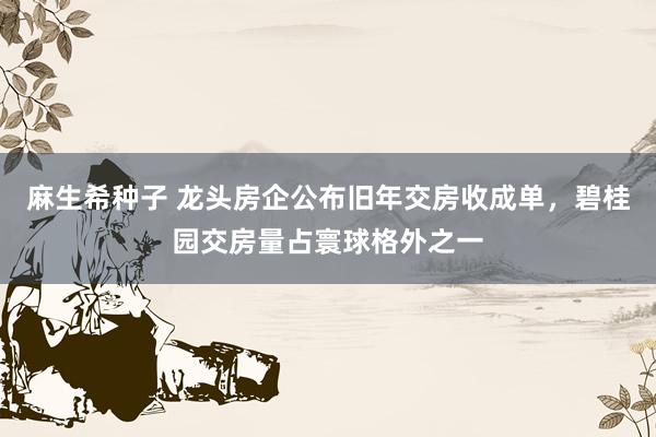 麻生希种子 龙头房企公布旧年交房收成单，碧桂园交房量占寰球格外之一