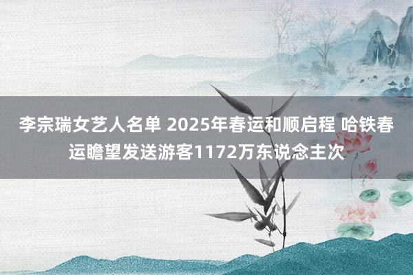 李宗瑞女艺人名单 2025年春运和顺启程 哈铁春运瞻望发送游客1172万东说念主次