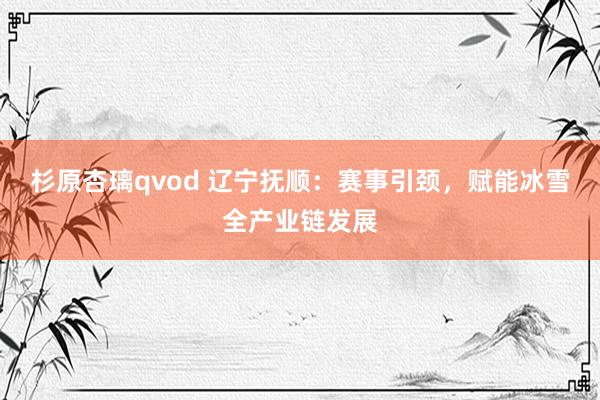 杉原杏璃qvod 辽宁抚顺：赛事引颈，赋能冰雪全产业链发展