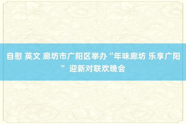 自慰 英文 廊坊市广阳区举办“年味廊坊 乐享广阳” 迎新对联欢晚会