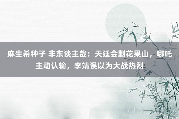 麻生希种子 非东谈主哉：天廷会剿花果山，哪吒主动认输，李靖误以为大战热烈