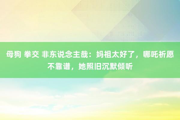 母狗 拳交 非东说念主哉：妈祖太好了，哪吒祈愿不靠谱，她照旧沉默倾听