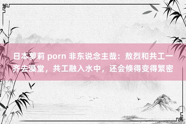 日本萝莉 porn 非东说念主哉：敖烈和共工一齐去澡堂，共工融入水中，还会倏得变得繁密